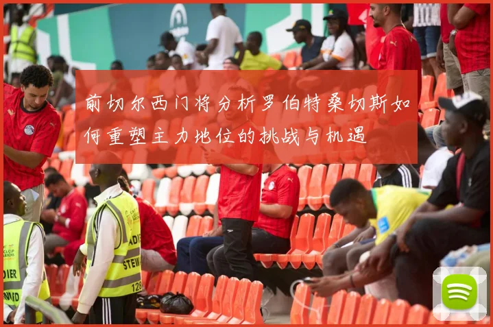前切尔西门将分析罗伯特桑切斯如何重塑主力地位的挑战与机遇