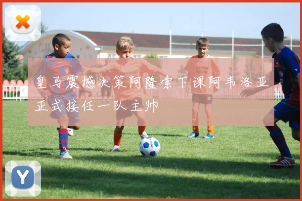 皇马震撼决策阿隆索下课阿韦洛亚正式接任一队主帅