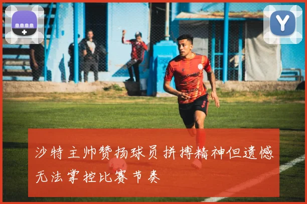 沙特主帅赞扬球员拼搏精神但遗憾无法掌控比赛节奏