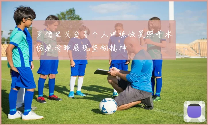 罗德里戈分享个人训练恢复照手术伤疤清晰展现坚韧精神