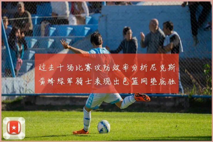 过去十场比赛攻防效率分析尼克斯黄蜂绿军骑士表现出色篮网垫底独占鳌头