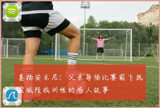 基扬安东尼：父亲每场比赛前飞抵雪城陪我训练的感人故事