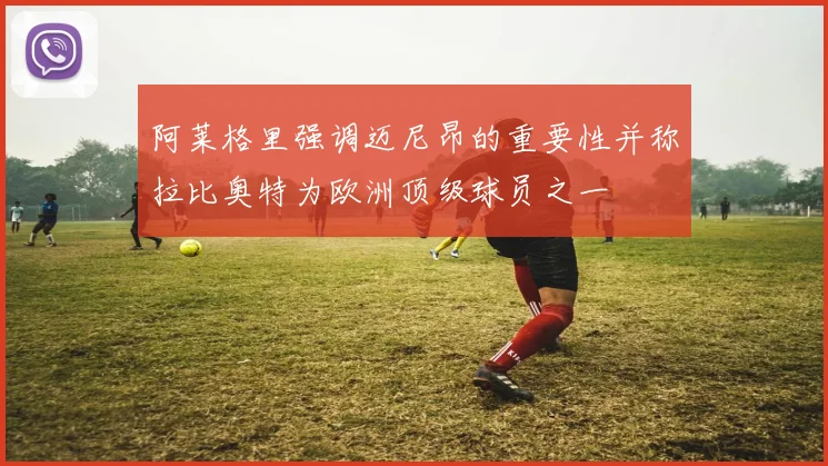 阿莱格里强调迈尼昂的重要性并称拉比奥特为欧洲顶级球员之一