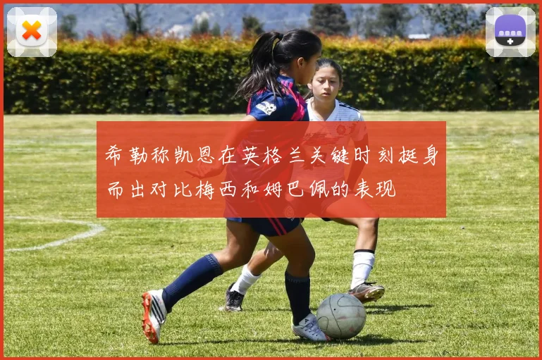 希勒称凯恩在英格兰关键时刻挺身而出对比梅西和姆巴佩的表现