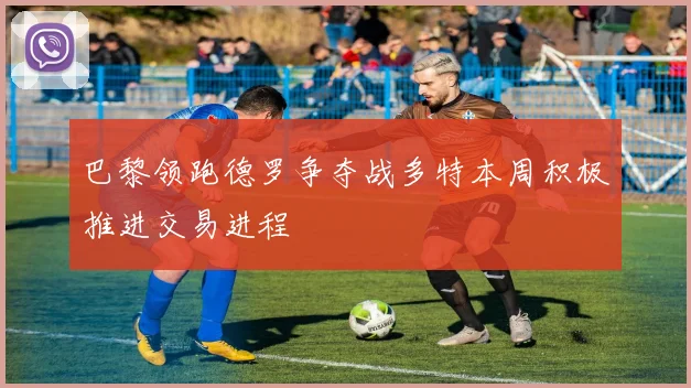 巴黎领跑德罗争夺战多特本周积极推进交易进程