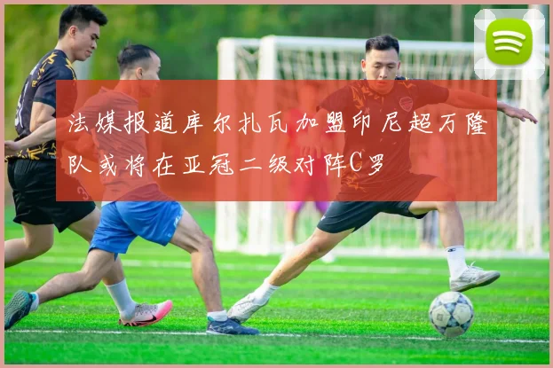 法媒报道库尔扎瓦加盟印尼超万隆队或将在亚冠二级对阵C罗