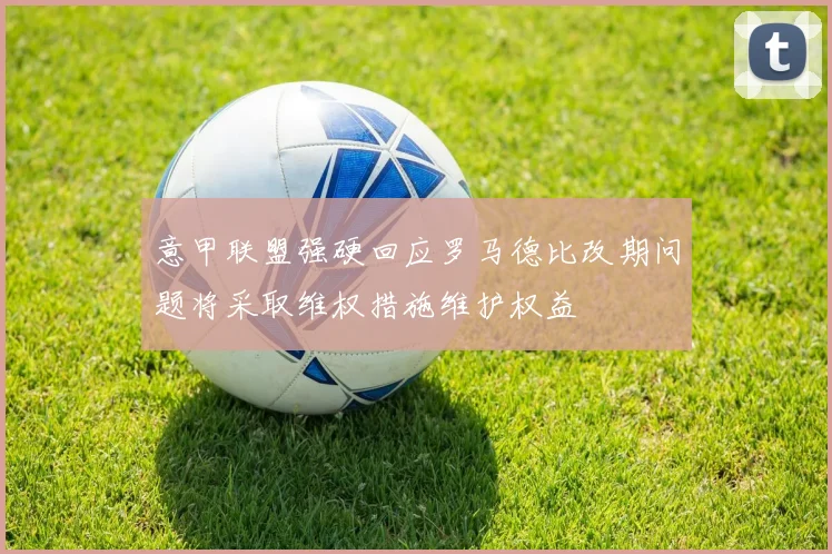 意甲联盟强硬回应罗马德比改期问题将采取维权措施维护权益
