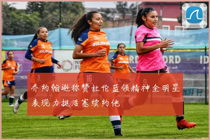 乔约翰逊称赞杜伦蓝领精神全明星表现力挺活塞续约他