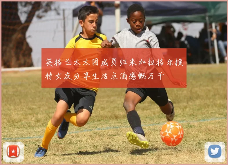 英格兰太太团成员归来加拉格尔模特女友分享生活点滴感慨万千