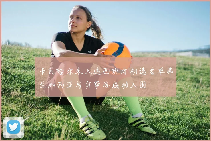 卡瓦哈尔未入选西班牙初选名单弗兰加西亚与贡萨洛成功入围
