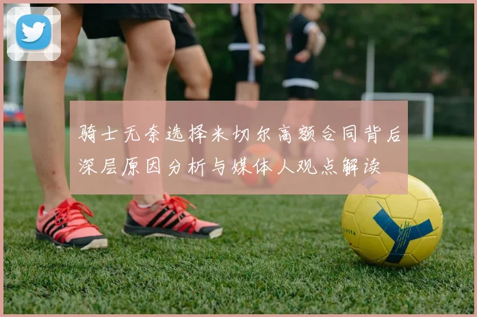 骑士无奈选择米切尔高额合同背后深层原因分析与媒体人观点解读