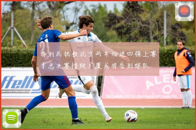 许利民执教北京两年均进四强上赛季总决赛惜败广厦或将告别球队