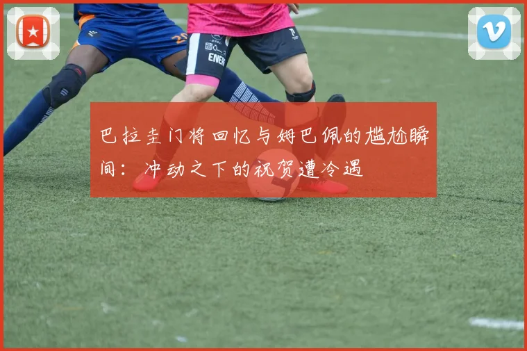 巴拉圭门将回忆与姆巴佩的尴尬瞬间：冲动之下的祝贺遭冷遇
