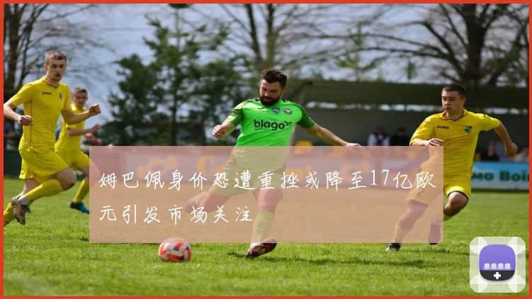 姆巴佩身价恐遭重挫或降至17亿欧元引发市场关注