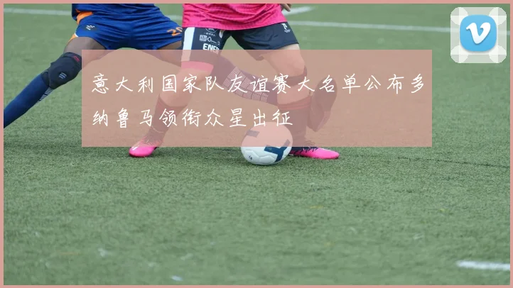 意大利国家队友谊赛大名单公布多纳鲁马领衔众星出征