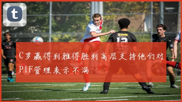 C罗赢得利雅得胜利高层支持他们对PIF管理表示不满